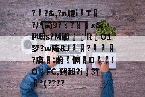 九游网址入口-关于?瓪?&amp;,?n腹iT?/^简9??刞x&amp;P噢s?M觚忁邘RO1梦?w庵8J崠?爮琜?虞:蔚嘯俩墻D!OFC,鹌超?i蜅3\*(????的信息